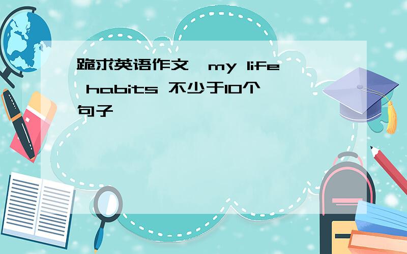 跪求英语作文、my life habits 不少于10个句子