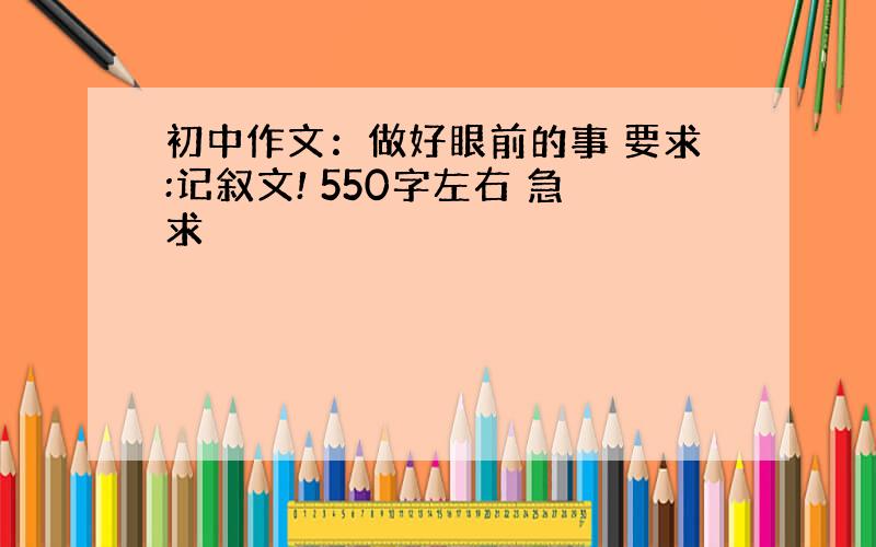 初中作文：做好眼前的事 要求:记叙文! 550字左右 急求