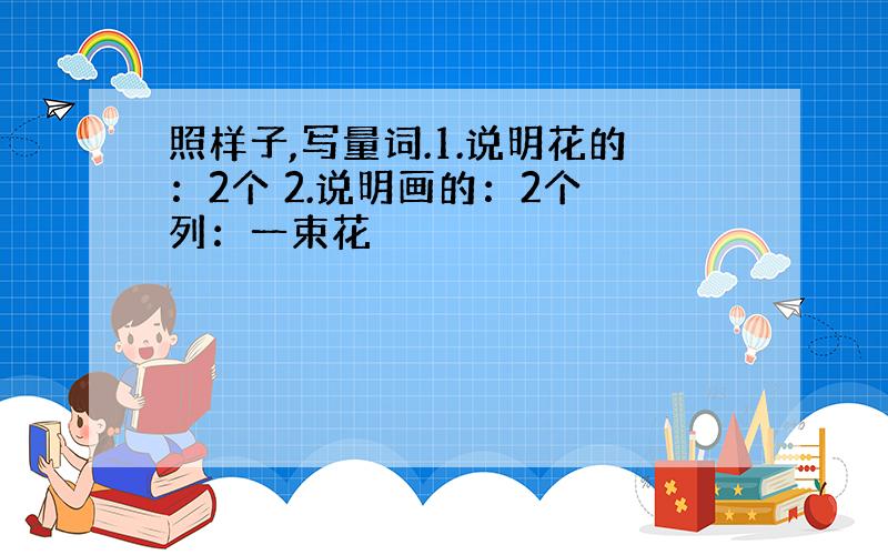 照样子,写量词.1.说明花的：2个 2.说明画的：2个 列：一束花