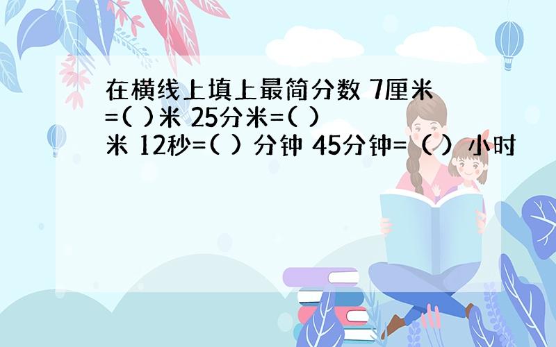 在横线上填上最简分数 7厘米=( )米 25分米=( )米 12秒=( ) 分钟 45分钟=（ ）小时