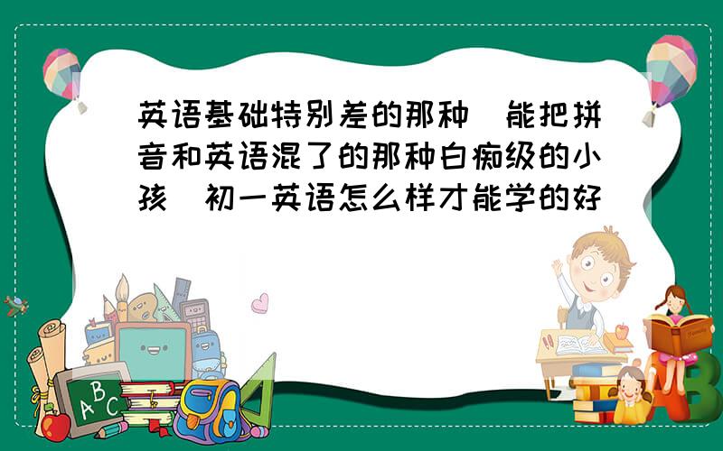 英语基础特别差的那种（能把拼音和英语混了的那种白痴级的小孩）初一英语怎么样才能学的好