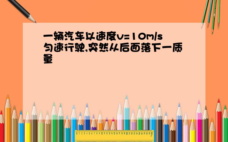 一辆汽车以速度v=10m/s匀速行驶,突然从后面落下一质量