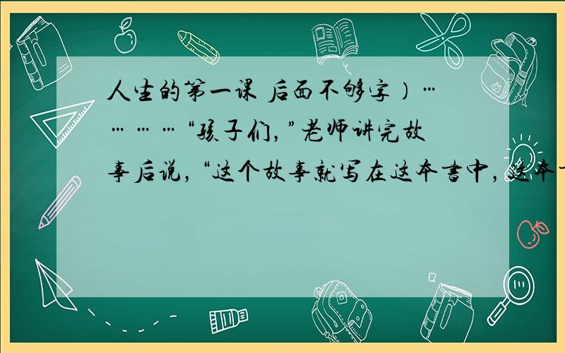 人生的第一课 后面不够字）…………“孩子们，”老师讲完故事后说，“这个故事就写在这本书中，这本书是一个作家写的。你们长大