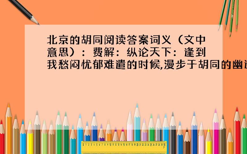 北京的胡同阅读答案词义（文中意思）：费解：纵论天下：逢到我愁闷忧郁难遣的时候,漫步于胡同的幽远之中,望着那古老的笔管胡同