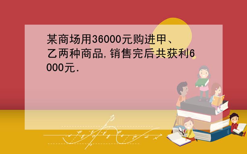 某商场用36000元购进甲、乙两种商品,销售完后共获利6000元．