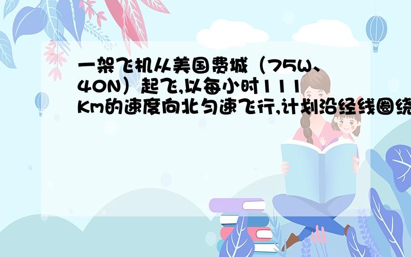 一架飞机从美国费城（75W、40N）起飞,以每小时111Km的速度向北匀速飞行,计划沿经线圈绕地球一周,因故在中国内江市