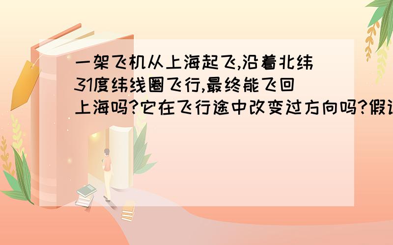 一架飞机从上海起飞,沿着北纬31度纬线圈飞行,最终能飞回上海吗?它在飞行途中改变过方向吗?假设这架飞机同样从上海起飞,沿