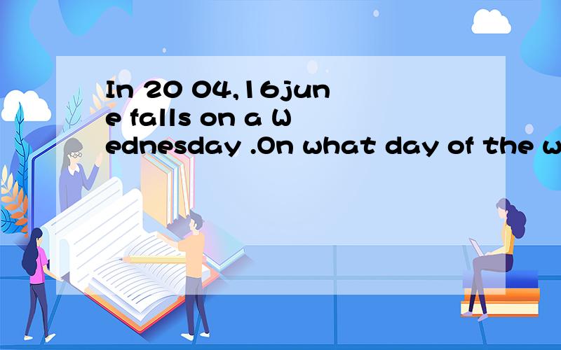 In 20 04,16june falls on a Wednesday .On what day of the wee