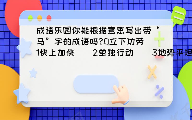 成语乐园你能根据意思写出带“马”字的成语吗?0立下功劳（1快上加快（）2单独行动（）3地势平坦（）4非常危险（）5声势浩