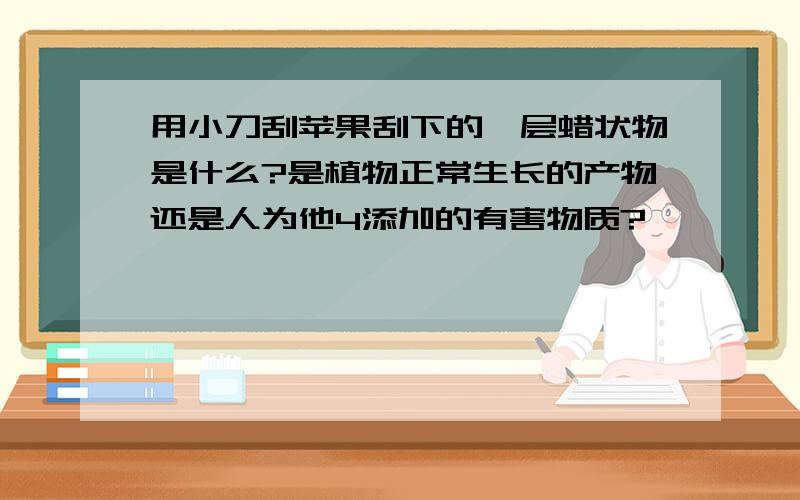 用小刀刮苹果刮下的一层蜡状物是什么?是植物正常生长的产物还是人为他4添加的有害物质?