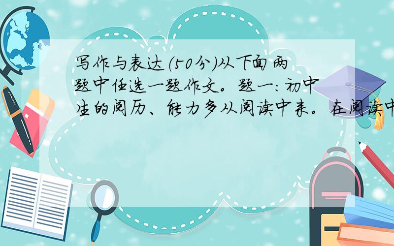 写作与表达（50分）从下面两题中任选一题作文。题一：初中生的阅历、能力多从阅读中来。在阅读中丰富思想、文化、语言素养，汲