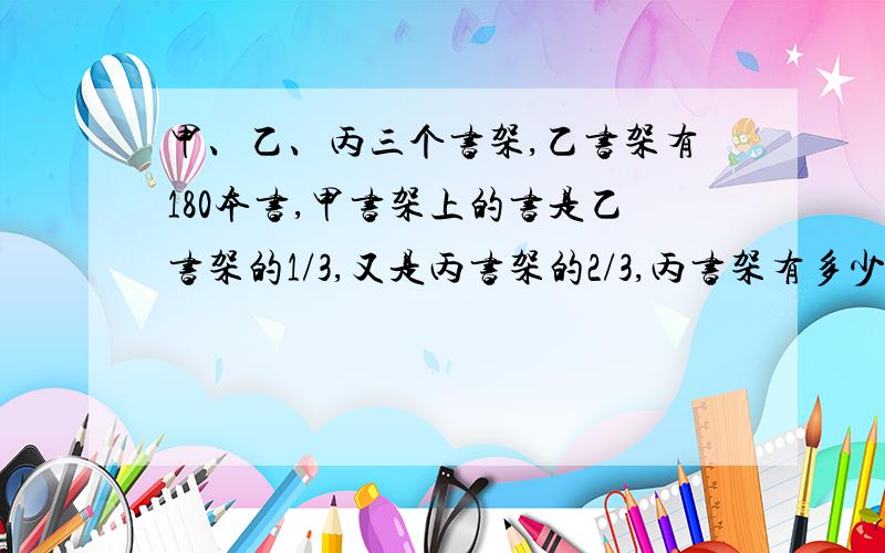 甲、乙、丙三个书架,乙书架有180本书,甲书架上的书是乙书架的1/3,又是丙书架的2/3,丙书架有多少本书