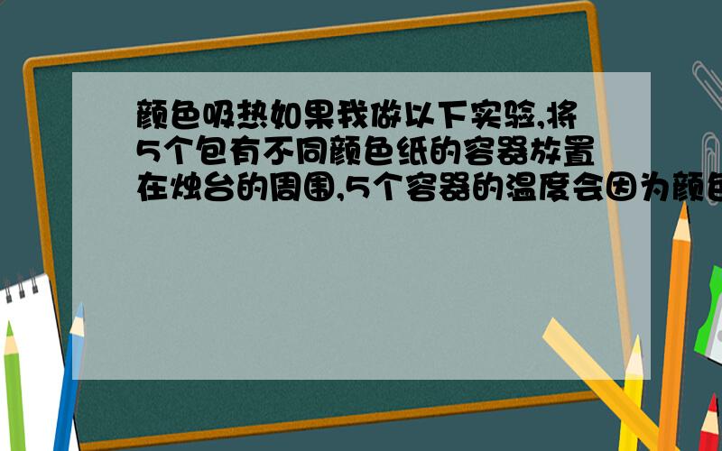 颜色吸热如果我做以下实验,将5个包有不同颜色纸的容器放置在烛台的周围,5个容器的温度会因为颜色的不同而改变吗?还是说颜色