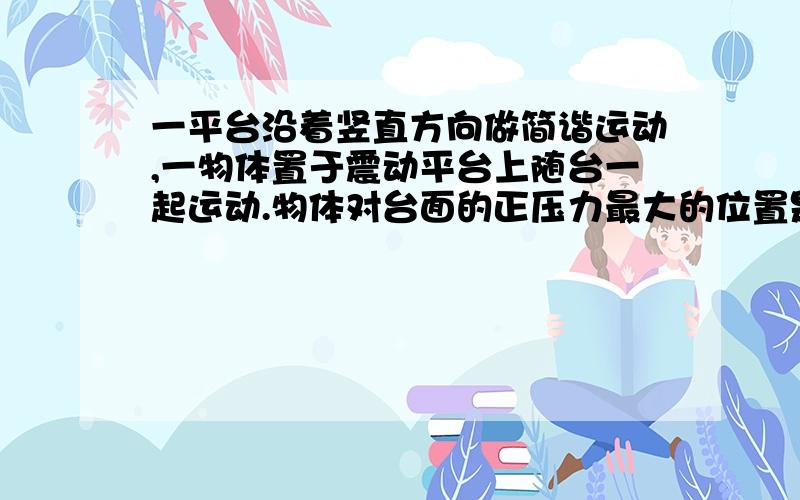 一平台沿着竖直方向做简谐运动,一物体置于震动平台上随台一起运动.物体对台面的正压力最大的位置是?B