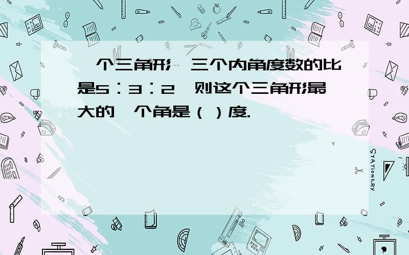 一个三角形,三个内角度数的比是5：3：2,则这个三角形最大的一个角是（）度.