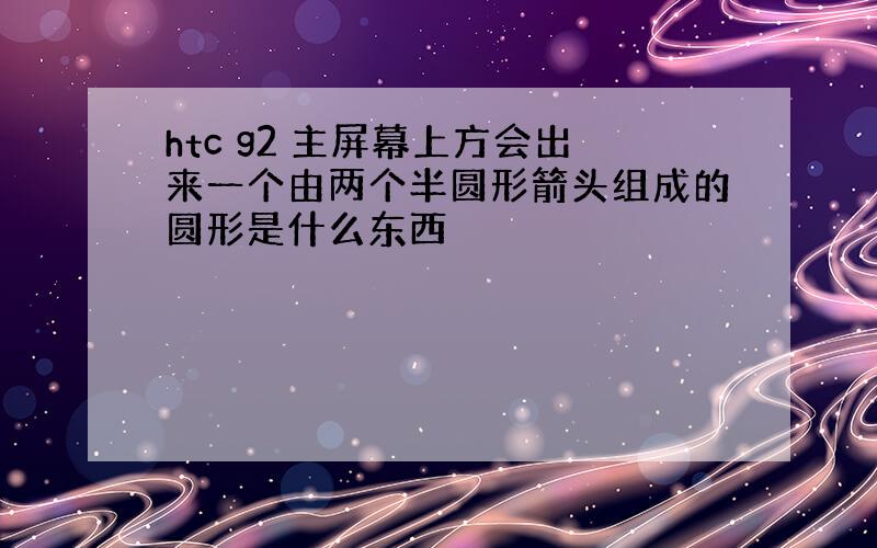 htc g2 主屏幕上方会出来一个由两个半圆形箭头组成的圆形是什么东西