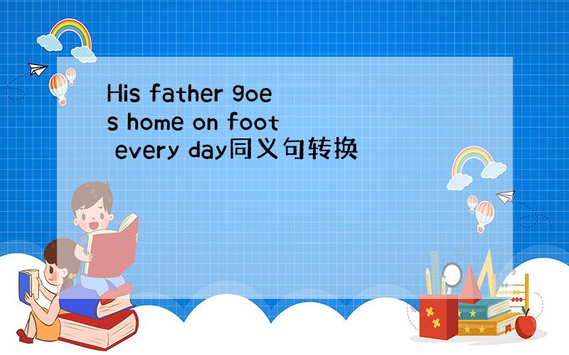 His father goes home on foot every day同义句转换