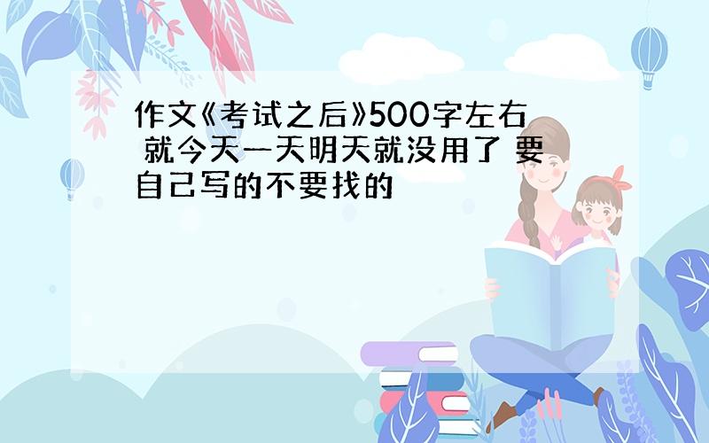 作文《考试之后》500字左右 就今天一天明天就没用了 要自己写的不要找的