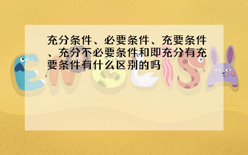 充分条件、必要条件、充要条件、充分不必要条件和即充分有充要条件有什么区别的吗