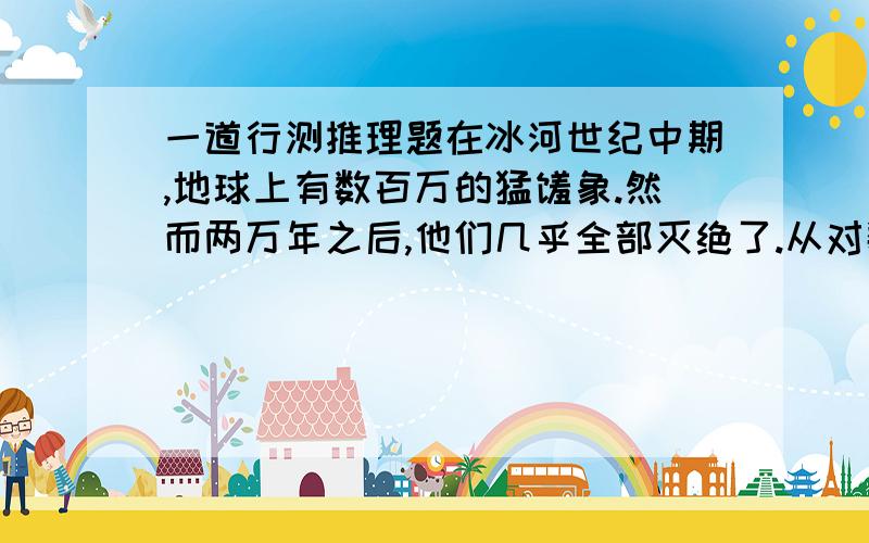 一道行测推理题在冰河世纪中期,地球上有数百万的猛犸象.然而两万年之后,他们几乎全部灭绝了.从对数百个猛犸象化石上萃取下来