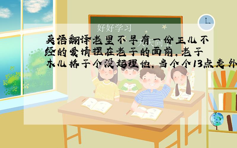 英语翻译老里不早有一份正儿不经的爱情摆在老子的面前,老子木儿格子个没起理他,当个个13点走外的,老子才子晓得：个几