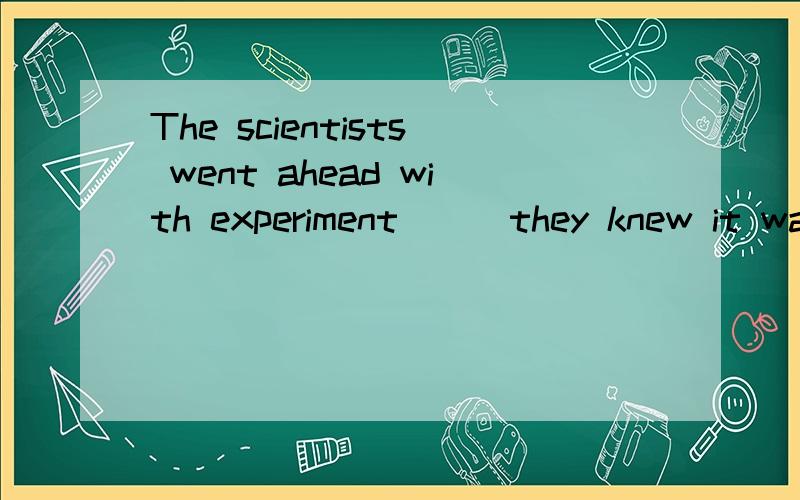 The scientists went ahead with experiment___they knew it was