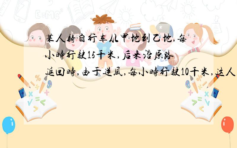 某人骑自行车从甲地到乙地,每小时行驶15千米,后来沿原路返回时,由于逆风,每小时行驶10千米,这人往返的平均速度是每小时