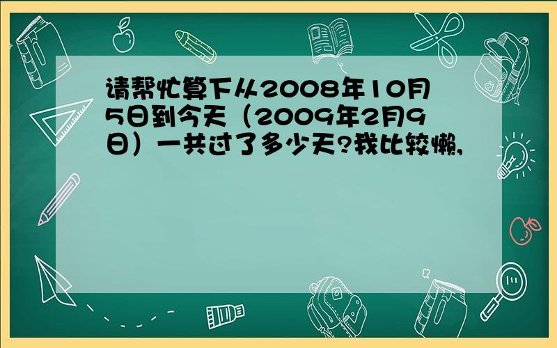 请帮忙算下从2008年10月5日到今天（2009年2月9日）一共过了多少天?我比较懒,