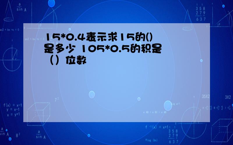 15*0.4表示求15的()是多少 105*0.5的积是（）位数