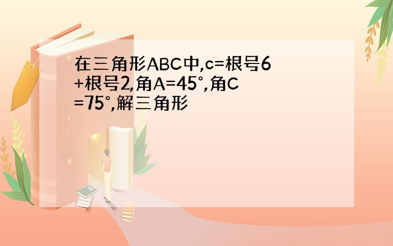 在三角形ABC中,c=根号6+根号2,角A=45°,角C=75°,解三角形