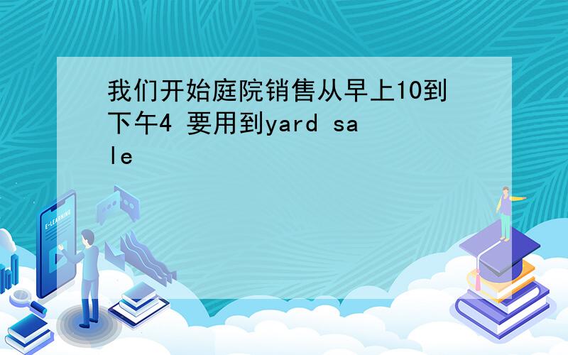 我们开始庭院销售从早上10到下午4 要用到yard sale