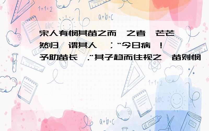 宋人有悯其苗之而揠之者,芒芒然归,谓其人曰；“今日病矣!予助苗长矣.”其子趋而往视之,苗则悯矣.翻