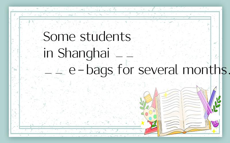 Some students in Shanghai ____ e-bags for several months. A.