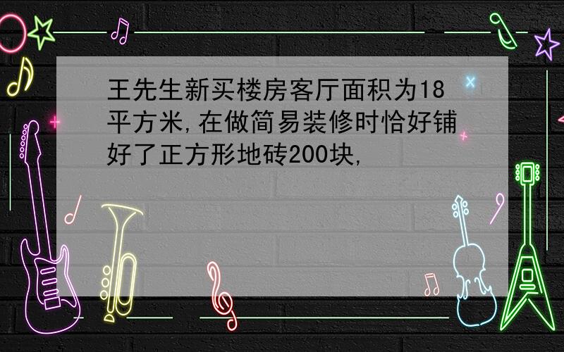 王先生新买楼房客厅面积为18平方米,在做简易装修时恰好铺好了正方形地砖200块,