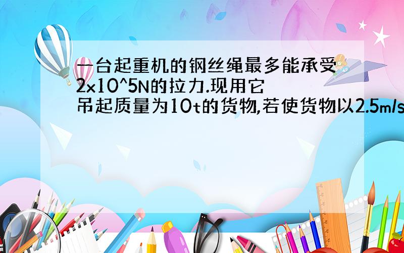 一台起重机的钢丝绳最多能承受2x10^5N的拉力.现用它吊起质量为10t的货物,若使货物以2.5m/s2的加速度上升,钢