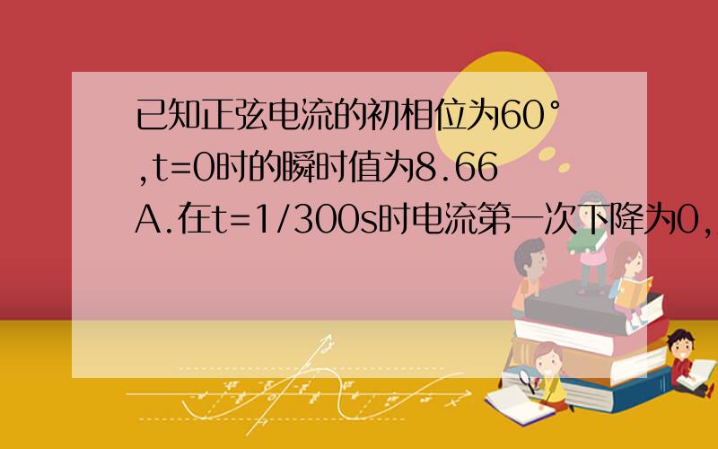 已知正弦电流的初相位为60°,t=0时的瞬时值为8.66A.在t=1/300s时电流第一次下降为0,则期振幅是多少?