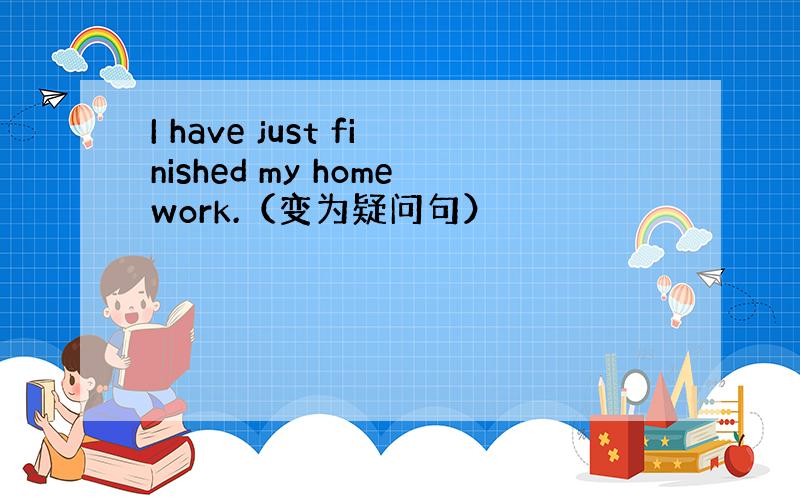 I have just finished my homework.（变为疑问句）