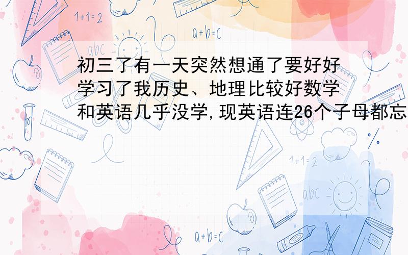 初三了有一天突然想通了要好好学习了我历史、地理比较好数学和英语几乎没学,现英语连26个子母都忘了.数学就更糟糕了从上学起