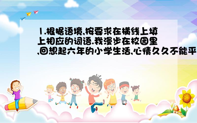 ⒈根据语境,按要求在横线上填上相应的词语.我漫步在校园里,回想起六年的小学生活,心情久久不能平静.请写出四个描写学校优美