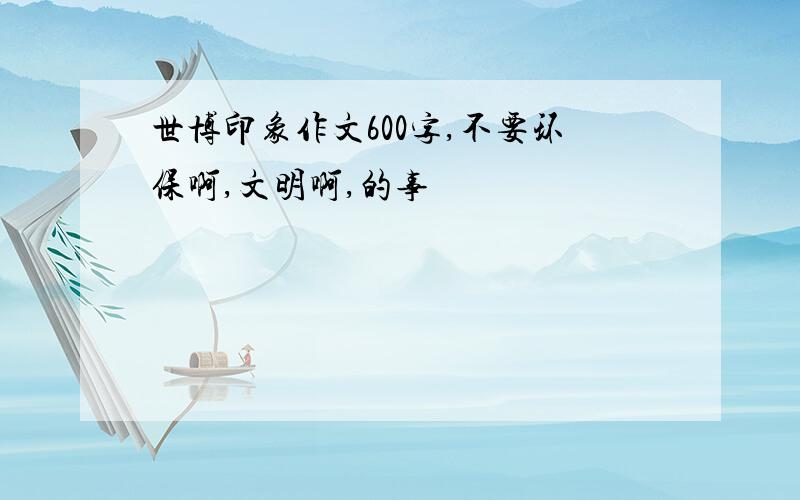 世博印象作文600字,不要环保啊,文明啊,的事