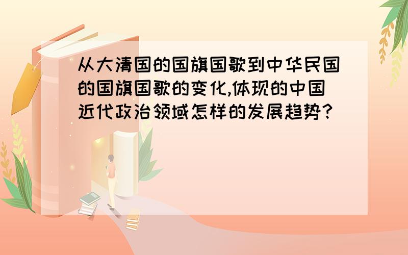 从大清国的国旗国歌到中华民国的国旗国歌的变化,体现的中国近代政治领域怎样的发展趋势?