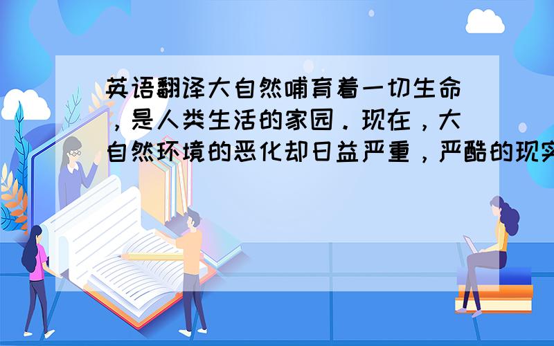 英语翻译大自然哺育着一切生命，是人类生活的家园。现在，大自然环境的恶化却日益严重，严酷的现实摆在人们面前。我们现在要做的