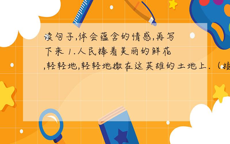 读句子,体会蕴含的情感,再写下来 1.人民捧着美丽的鲜花,轻轻地,轻轻地撒在这英雄的土地上.（接下）