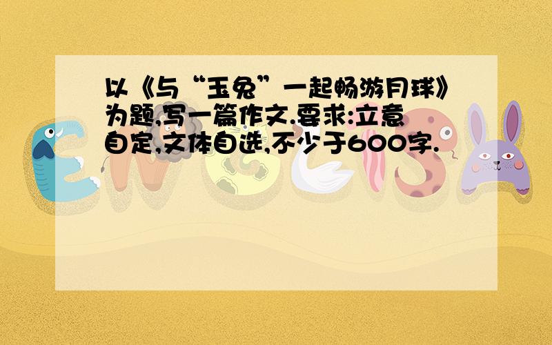 以《与“玉兔”一起畅游月球》为题,写一篇作文.要求:立意自定,文体自选,不少于600字.