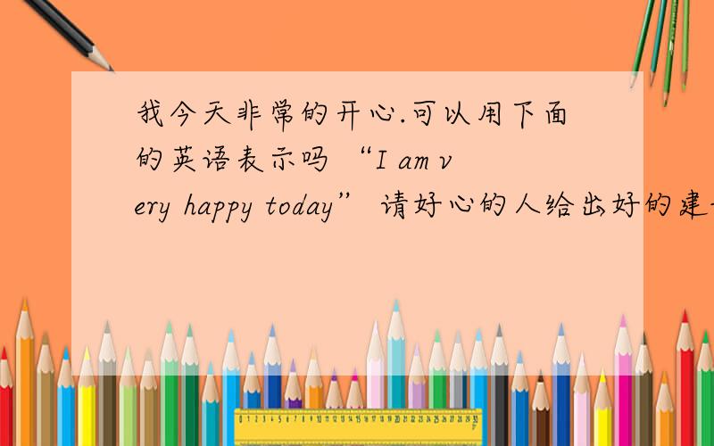 我今天非常的开心.可以用下面的英语表示吗 “I am very happy today” 请好心的人给出好的建议