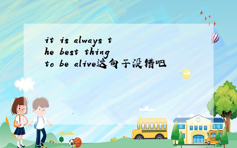 it is always the best thing to be alive这句子没错吧