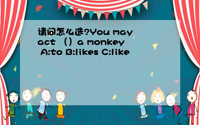 请问怎么选?You may act （）a monkey A:to B:likes C:like