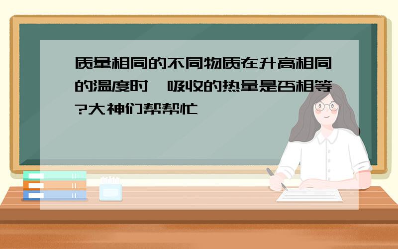 质量相同的不同物质在升高相同的温度时,吸收的热量是否相等?大神们帮帮忙