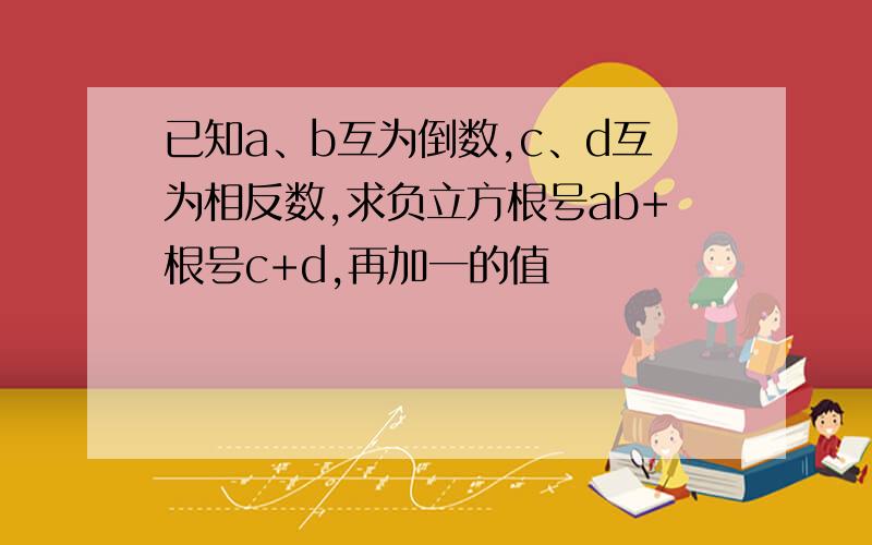 已知a、b互为倒数,c、d互为相反数,求负立方根号ab+根号c+d,再加一的值