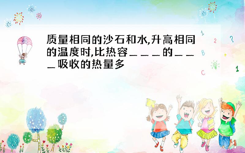 质量相同的沙石和水,升高相同的温度时,比热容＿＿＿的＿＿＿吸收的热量多